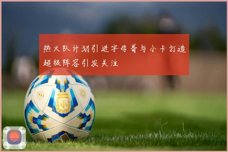 热火队计划引进字母哥与小卡打造超级阵容引发关注