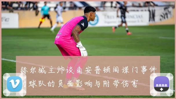 赫尔城主帅谈南安普顿间谍门事件对球队的负面影响与附带伤害