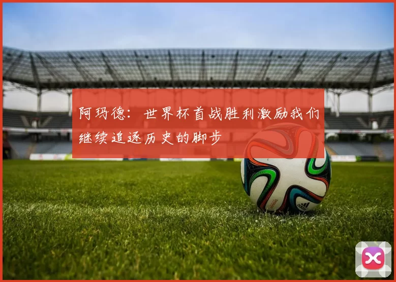 阿玛德：世界杯首战胜利激励我们继续追逐历史的脚步