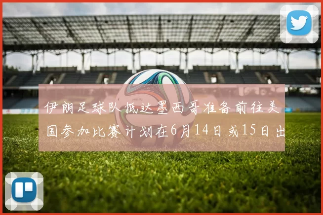 伊朗足球队抵达墨西哥准备前往美国参加比赛计划在6月14日或15日出发