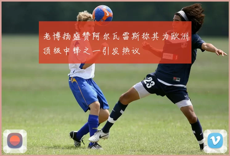 老博扬盛赞阿尔瓦雷斯称其为欧洲顶级中锋之一引发热议