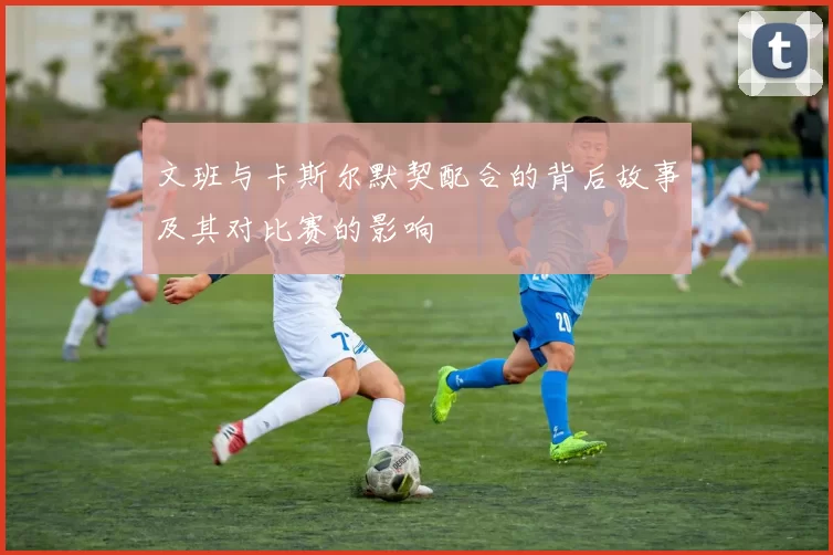 文班与卡斯尔默契配合的背后故事及其对比赛的影响