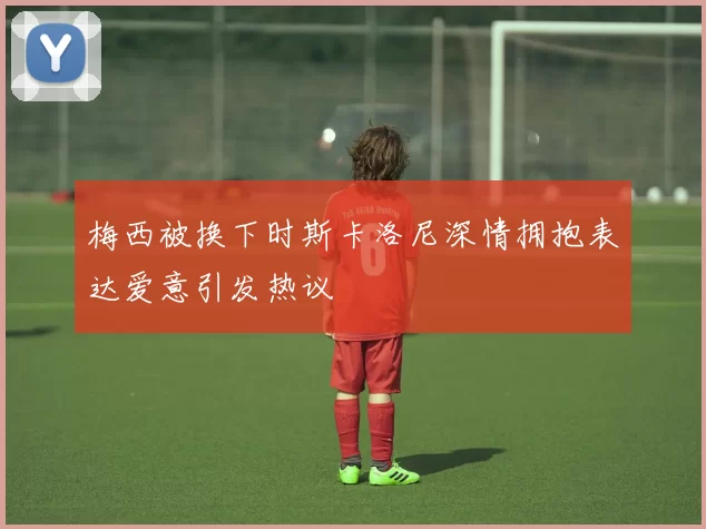 梅西被换下时斯卡洛尼深情拥抱表达爱意引发热议