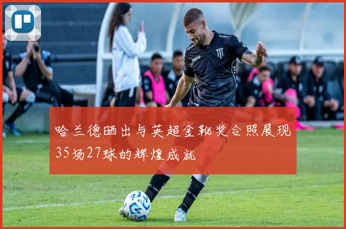 哈兰德晒出与英超金靴奖合照展现35场27球的辉煌成就