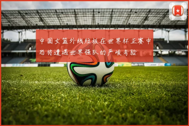 中国女篮外线短板在世界杯正赛中恐将遭遇世界强队的严峻考验