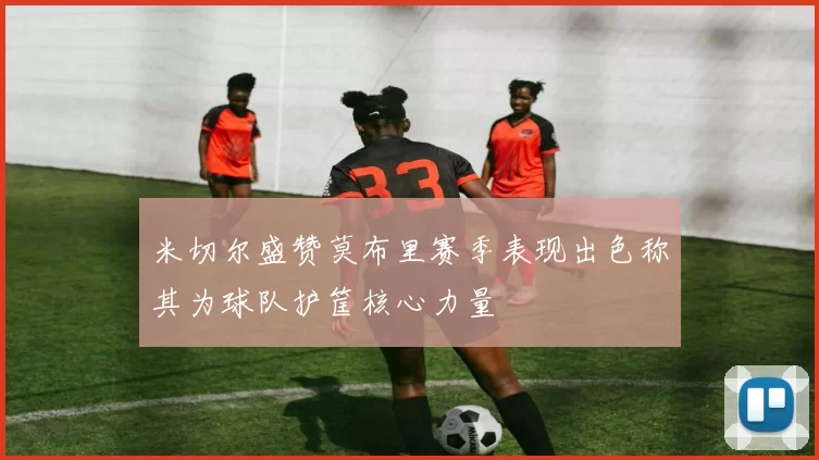 米切尔盛赞莫布里赛季表现出色称其为球队护筐核心力量