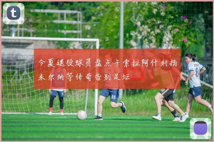 今夏退役球员盘点卡索拉阿什利扬米尔纳等传奇告别足坛