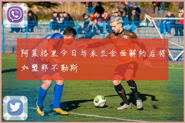 阿莱格里今日与米兰会面解约后将加盟那不勒斯