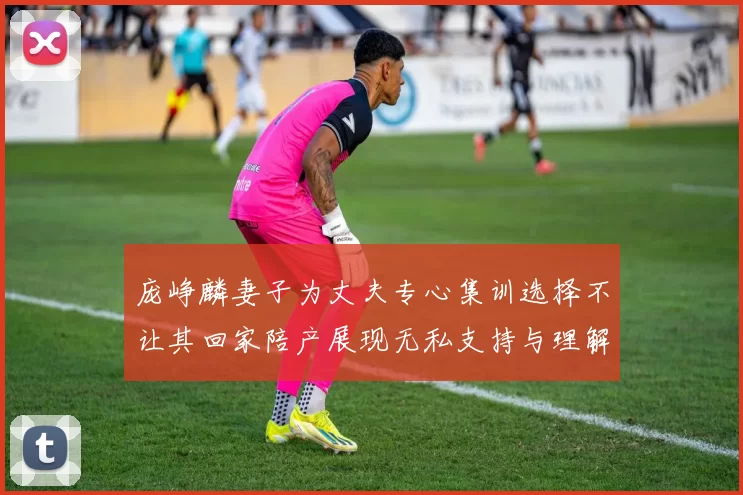 庞峥麟妻子为丈夫专心集训选择不让其回家陪产展现无私支持与理解