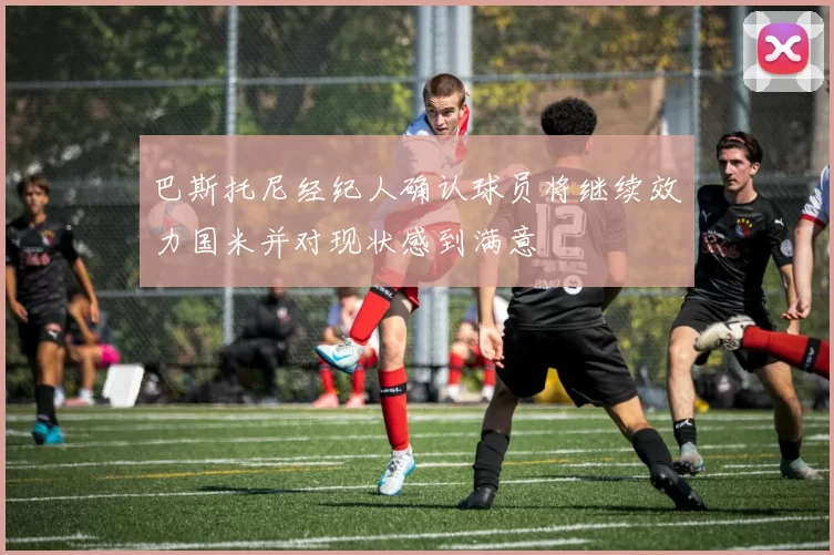巴斯托尼经纪人确认球员将继续效力国米并对现状感到满意
