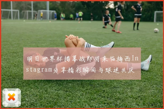 明日世界杯揭幕战即将来临梅西Instagram分享精彩瞬间与球迷共庆