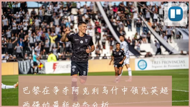 巴黎在争夺阿克利乌什中领先英超两强的最新动态分析