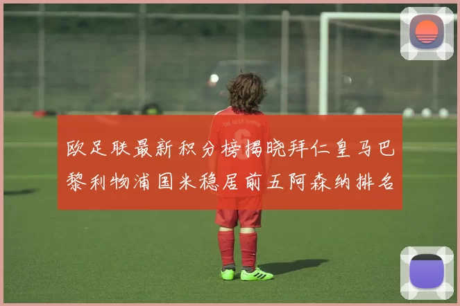 欧足联最新积分榜揭晓拜仁皇马巴黎利物浦国米稳居前五阿森纳排名第七