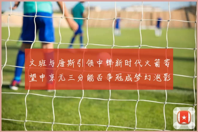文班与唐斯引领中锋新时代火箭寄望申京无三分能否争冠成梦幻泡影