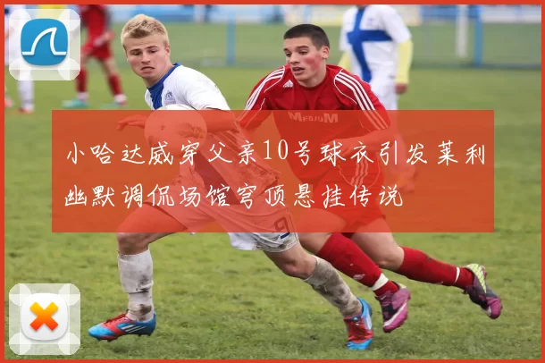 小哈达威穿父亲10号球衣引发莱利幽默调侃场馆穹顶悬挂传说