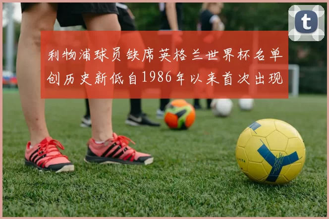 利物浦球员缺席英格兰世界杯名单创历史新低自1986年以来首次出现