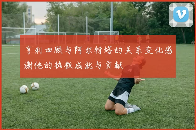 亨利回顾与阿尔特塔的关系变化感谢他的执教成就与贡献