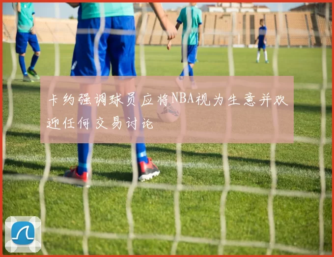 卡约强调球员应将NBA视为生意并欢迎任何交易讨论