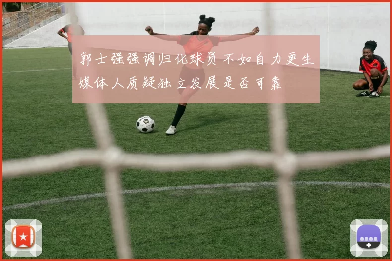郭士强强调归化球员不如自力更生媒体人质疑独立发展是否可靠