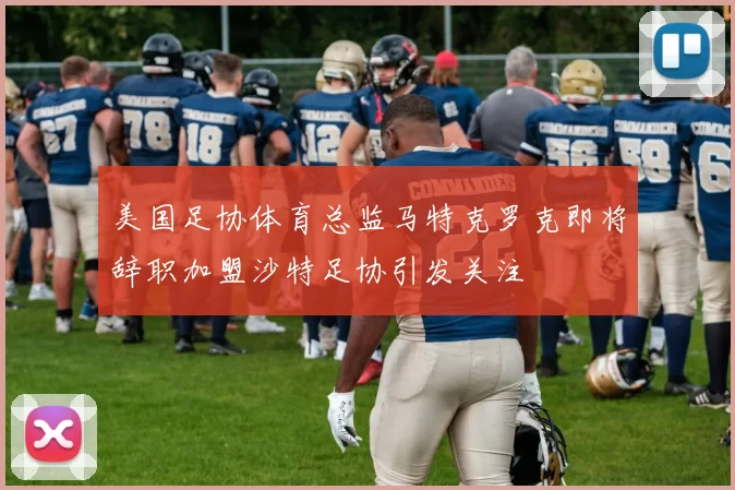 美国足协体育总监马特克罗克即将辞职加盟沙特足协引发关注