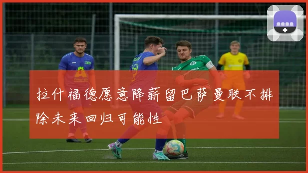 拉什福德愿意降薪留巴萨曼联不排除未来回归可能性