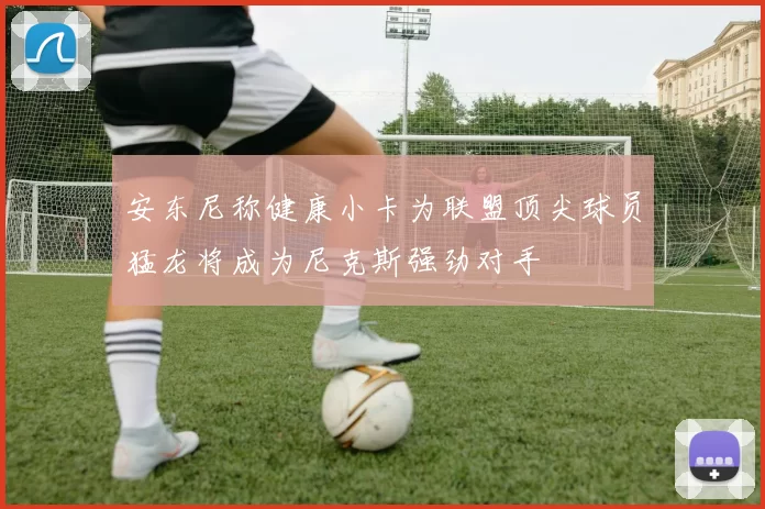 安东尼称健康小卡为联盟顶尖球员猛龙将成为尼克斯强劲对手