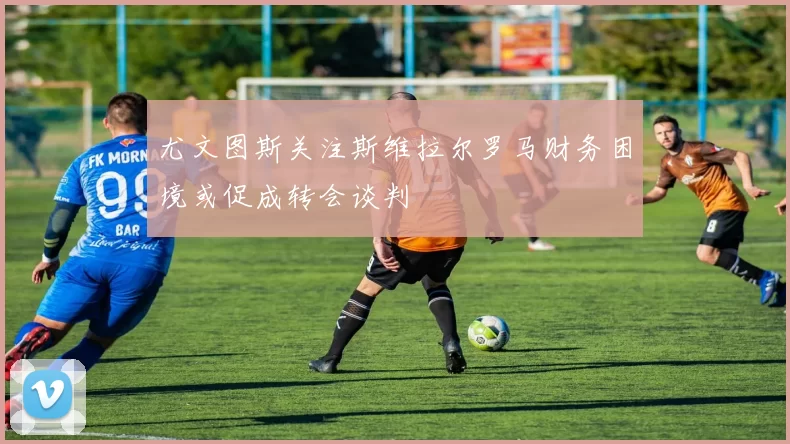 尤文图斯关注斯维拉尔罗马财务困境或促成转会谈判
