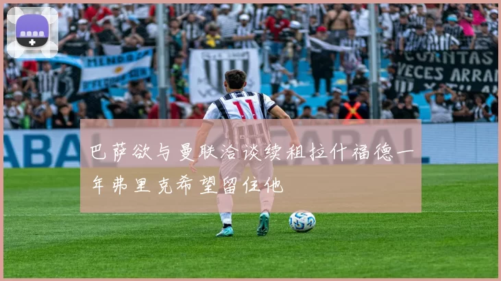 巴萨欲与曼联洽谈续租拉什福德一年弗里克希望留住他