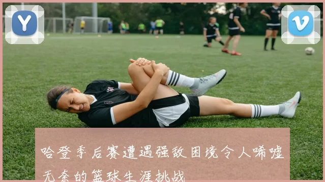 哈登季后赛遭遇强敌困境令人唏嘘无奈的篮球生涯挑战