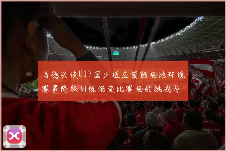 马德兴谈U17国少适应简陋场地环境赛事降级训练场变比赛场的挑战与应对
