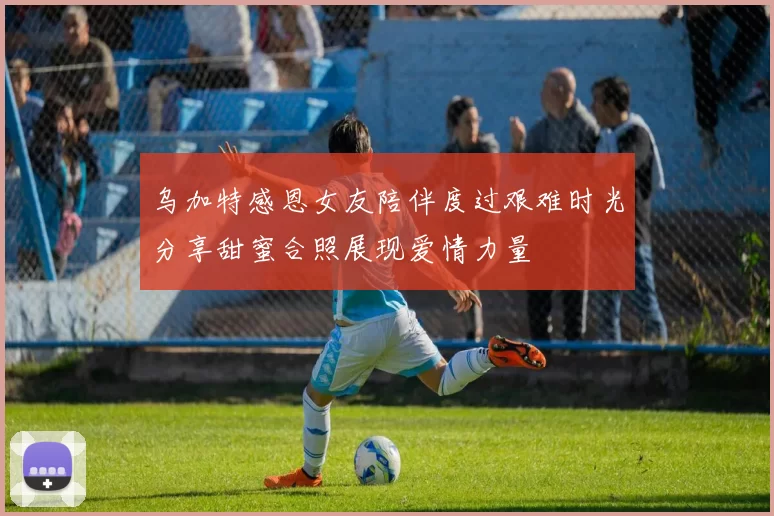 乌加特感恩女友陪伴度过艰难时光分享甜蜜合照展现爱情力量