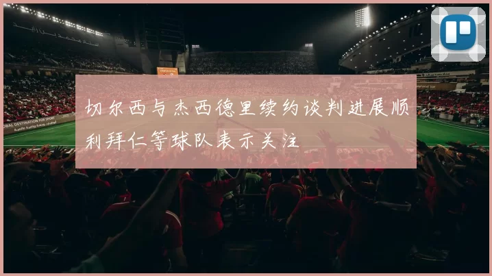 切尔西与杰西德里续约谈判进展顺利拜仁等球队表示关注