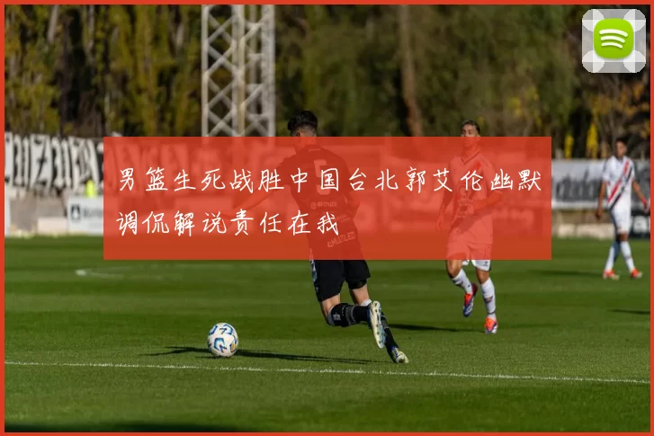 男篮生死战胜中国台北郭艾伦幽默调侃解说责任在我