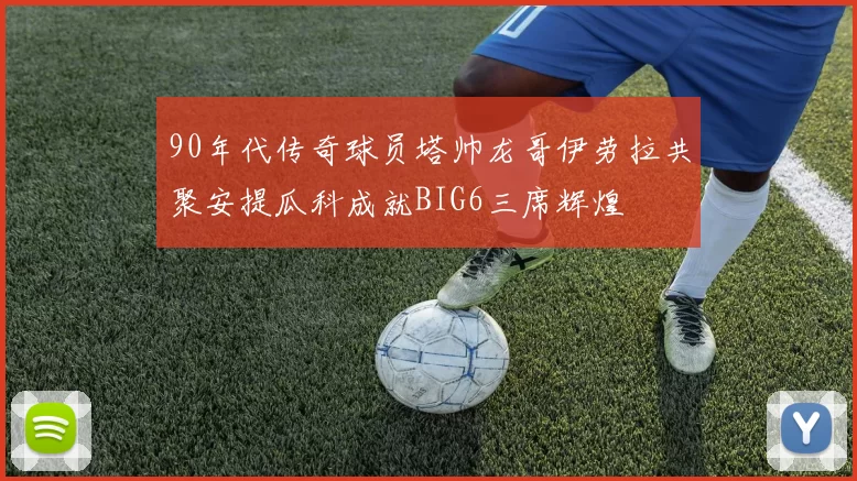 90年代传奇球员塔帅龙哥伊劳拉共聚安提瓜科成就BIG6三席辉煌