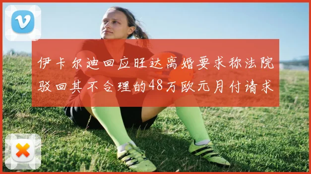伊卡尔迪回应旺达离婚要求称法院驳回其不合理的48万欧元月付请求