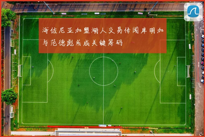 海佐尼亚加盟湖人交易传闻库明加与范德彪或成关键筹码